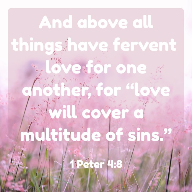 And above all things have fervent love for one another, for “love will cover a multitude of sins.” - 1 Peter 4:8