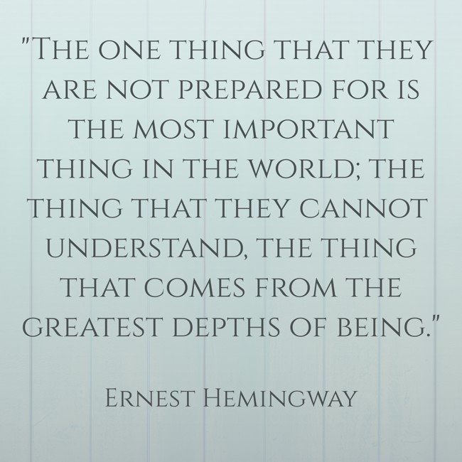 The one thing that they are not prepared for is the most important thing in the world; the thing that they cannot understand, the thing that comes from the greatest depths of being. - Ernest Hemingway