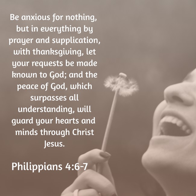  Be anxious for nothing, but in everything by prayer and supplication, with thanksgiving, let your requests be made known to God; and the peace of God, which surpasses all understanding, will guard your hearts and minds through Christ Jesus.   - Philippians 4:6-7 