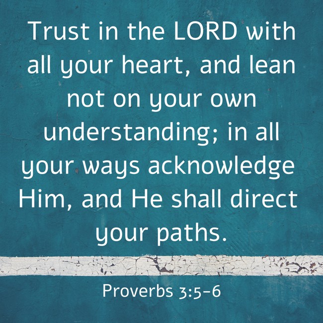  Trust in the LORD with all your heart, and lean not on your own understanding; in all your ways acknowledge Him, and He shall direct your paths.   - Proverbs 3:5-6 