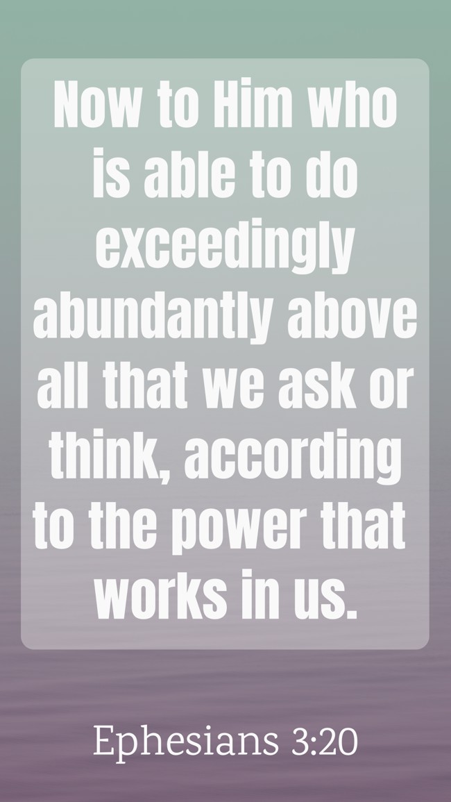  Now to Him who is able to do exceedingly abundantly above all that we ask or think, according to the power that works in us.   - Ephesians 3:20 