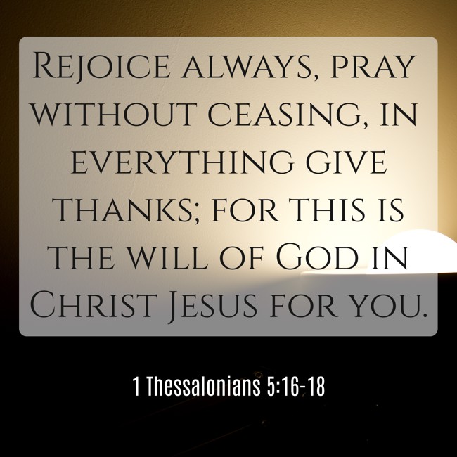  Rejoice always, pray without ceasing, in everything give thanks; for this is the will of God in Christ Jesus for you.   - 1 Thessalonians 5:16-18 