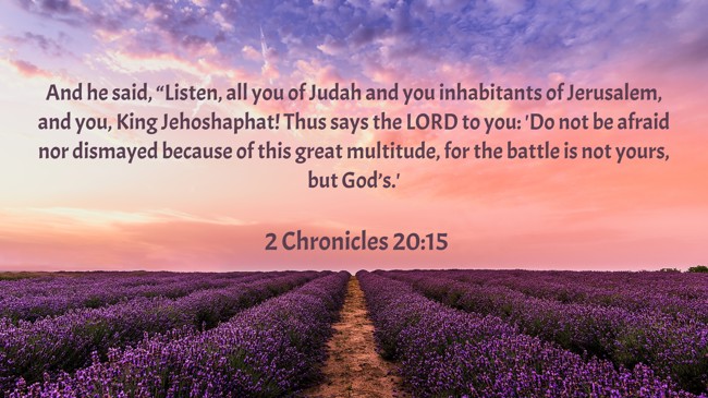 And he said, “Listen, all you of Judah and you inhabitants of Jerusalem, and you, King Jehoshaphat! Thus says the LORD to you: 'Do not be afraid nor dismayed because of this great multitude, for the battle is not yours, but God’s.' - 2 Chronicles 20:15