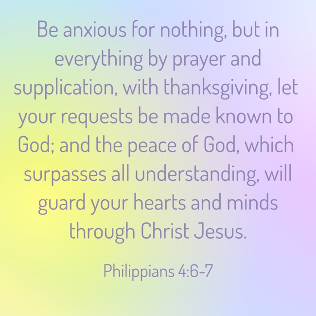 Be anxious for nothing, but in everything by prayer and supplication, with thanksgiving, let your requests be made known to God; and the peace of God, which surpasses all understanding, will guard your hearts and minds through Christ Jesus. - Philippians 4:6-7