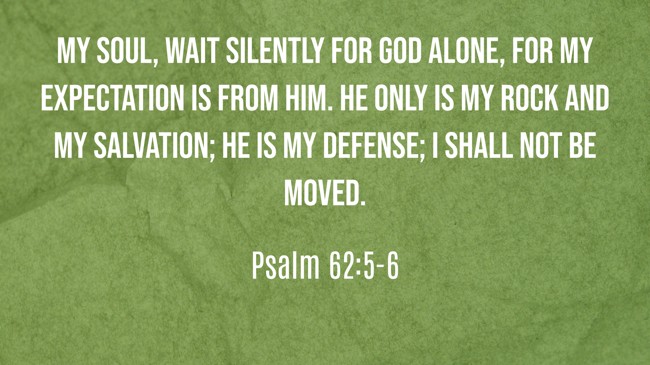 My soul, wait silently for God alone, for my expectation is from Him. He only is my rock and my salvation; He is my defense; I shall not be moved. - Psalm 62:5-6