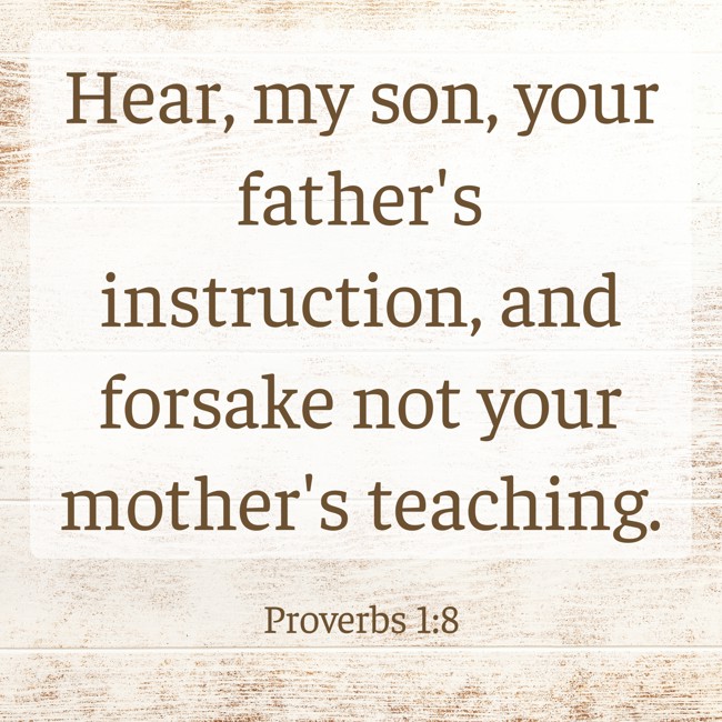 Hear, my son, your father's instruction, and forsake not your mother's teaching. - Proverbs 1:8