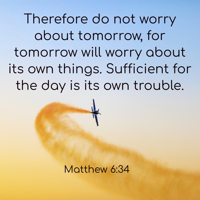 Therefore do not worry about tomorrow, for tomorrow will worry about its own things. Sufficient for the day is its own trouble. - Matthew 6:34