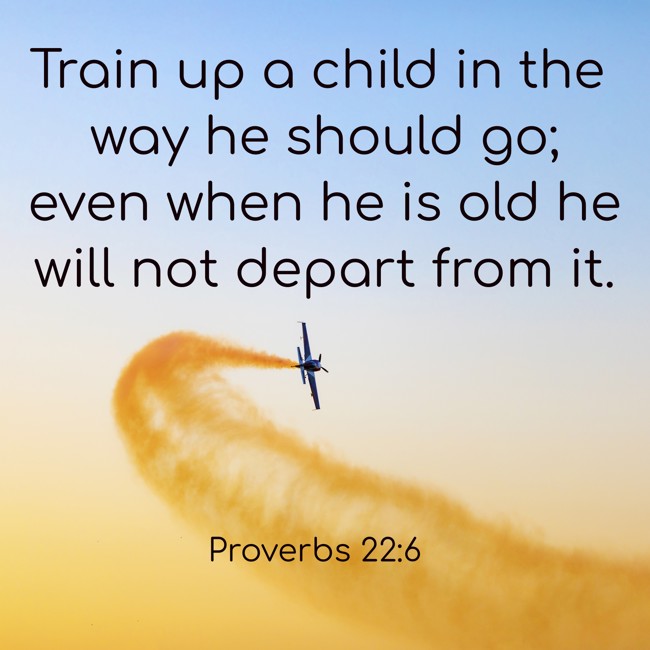 Train up a child in the way he should go; even when he is old he will not depart from it. - Proverbs 22:6