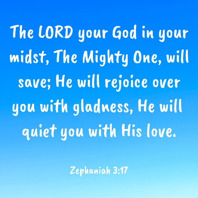 The LORD your God in your midst, The Mighty One, will save; He will rejoice over you with gladness, He will quiet you with His love. - Zephaniah 3:17