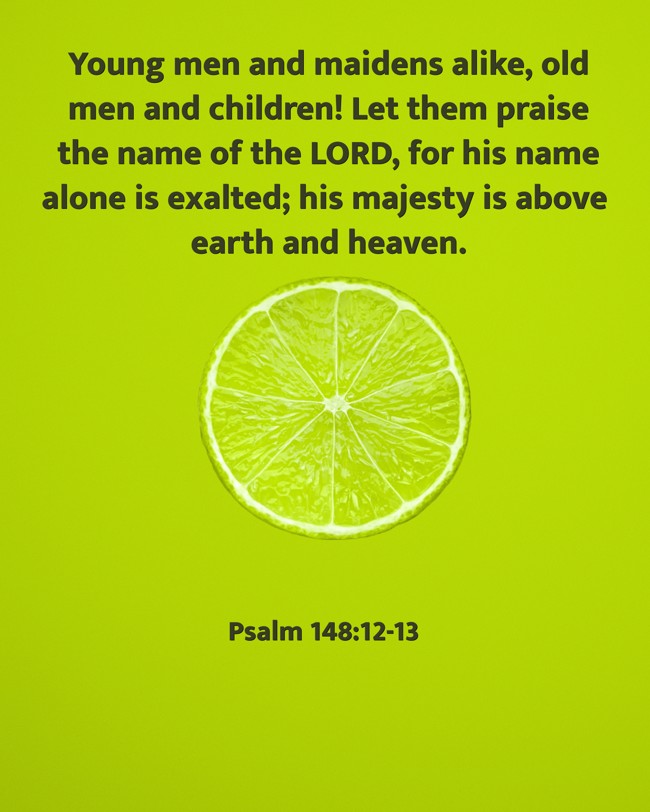 Young men and maidens alike, old men and children! Let them praise the name of the LORD, for his name alone is exalted; his majesty is above earth and heaven. - Psalm 148:12-13