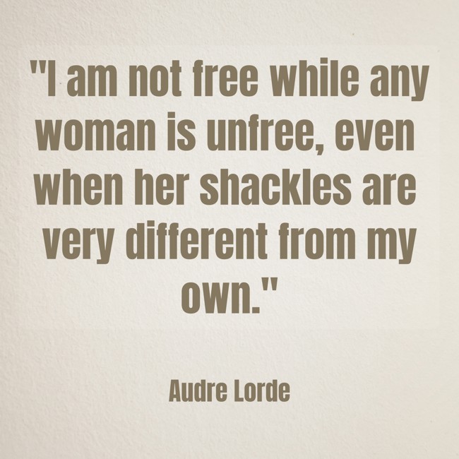 I am not free while any woman is unfree, even when her shackles are very different from my own. - Audre Lorde