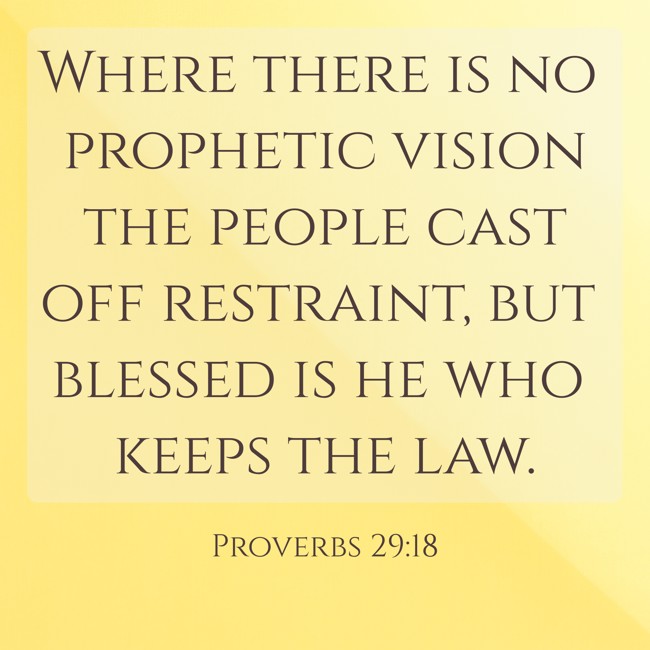 Where there is no prophetic vision the people cast off restraint, but blessed is he who keeps the law. - Proverbs 29:18