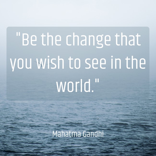 Be the change that you wish to see in the world. - Mahatma Gandhi