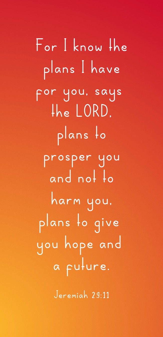 For I know the plans I have for you, says the LORD, plans to prosper you and not to harm you, plans to give you hope and a future. - Jeremiah 29:11