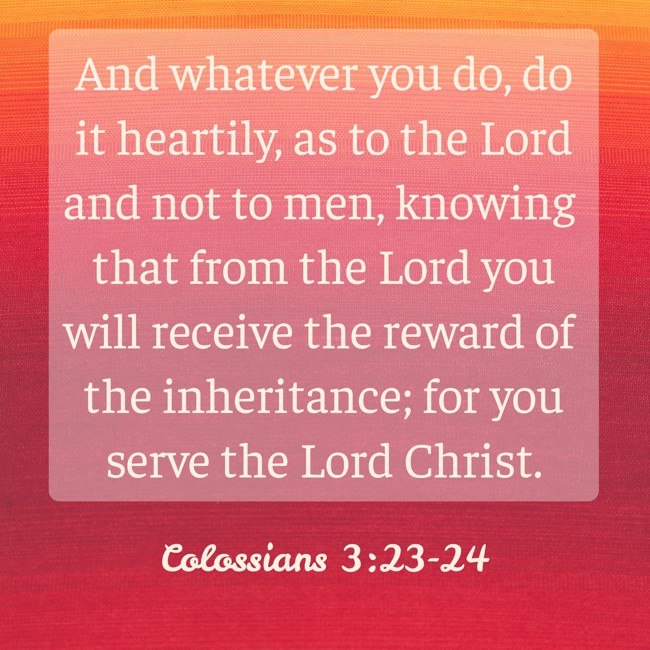And whatever you do, do it heartily, as to the Lord and not to men, knowing that from the Lord you will receive the reward of the inheritance; for you serve the Lord Christ. - Colossians 3:23-24