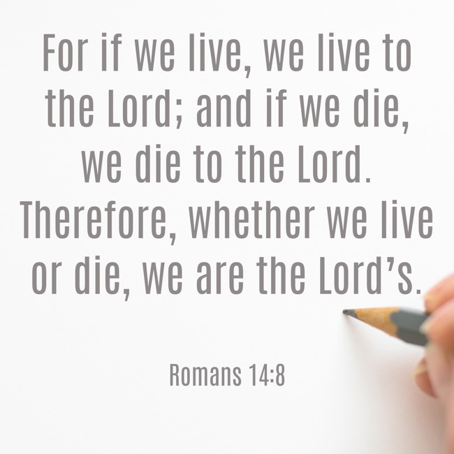  For if we live, we live to the Lord; and if we die, we die to the Lord. Therefore, whether we live or die, we are the Lord’s.   - Romans 14:8 