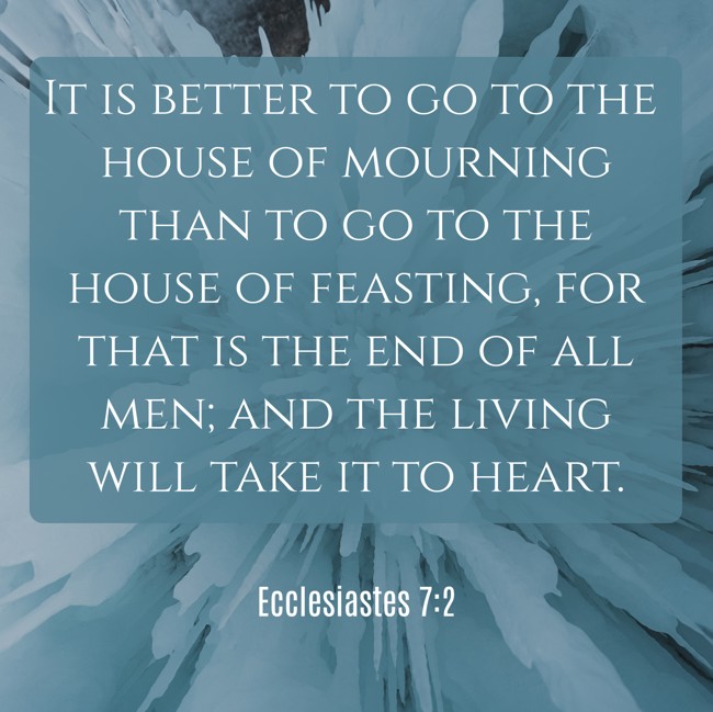  It is better to go to the house of mourning than to go to the house of feasting, for that is the end of all men; and the living will take it to heart.   - Ecclesiastes 7:2 