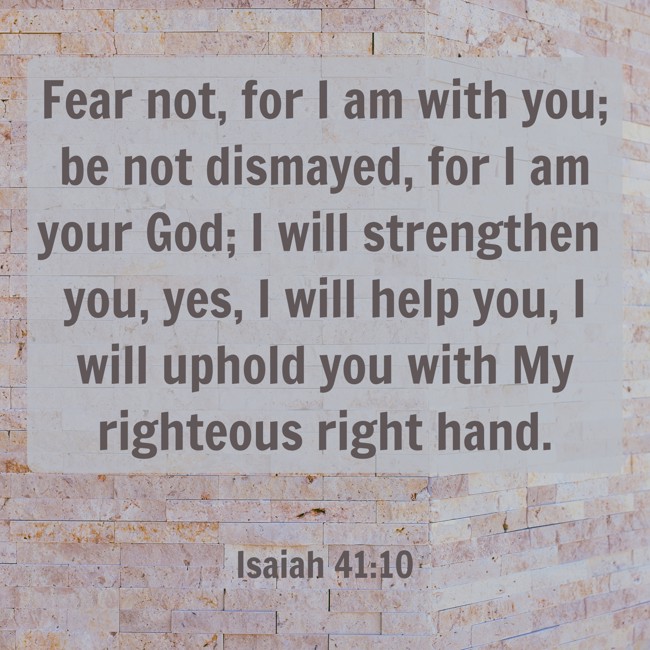 Fear not, for I am with you; be not dismayed, for I am your God; I will strengthen you, yes, I will help you, I will uphold you with My righteous right hand. - Isaiah 41:10