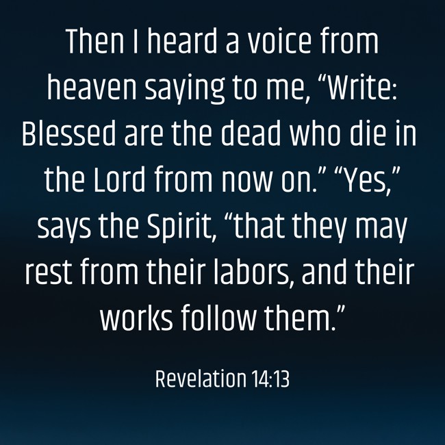  Then I heard a voice from heaven saying to me, “Write: Blessed are the dead who die in the Lord from now on.” “Yes,” says the Spirit, “that they may rest from their labors, and their works follow them.”   - Revelation 14:13 