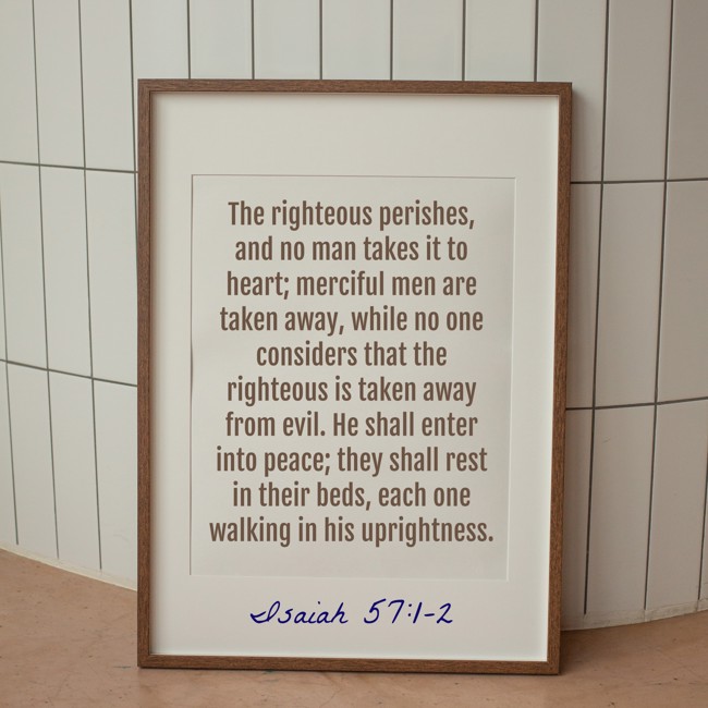  The righteous perishes, and no man takes it to heart; merciful men are taken away, while no one considers that the righteous is taken away from evil. He shall enter into peace; they shall rest in their beds, each one walking in his uprightness.   - Isaiah 57:1-2 