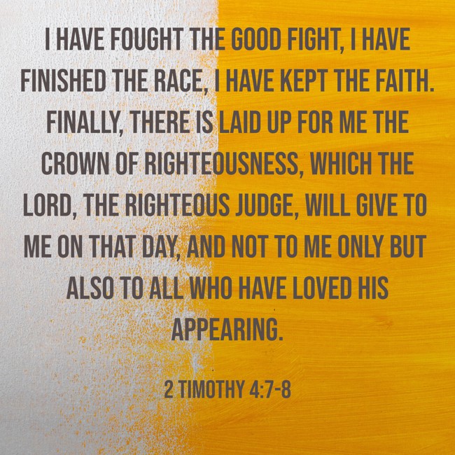  I have fought the good fight, I have finished the race, I have kept the faith. Finally, there is laid up for me the crown of righteousness, which the Lord, the righteous Judge, will give to me on that Day, and not to me only but also to all who have loved His appearing.   - 2 Timothy 4:7-8 