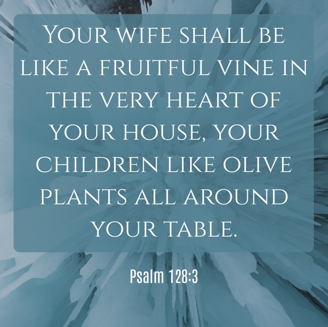 Your wife shall be like a fruitful vine in the very heart of your house, your children like olive plants all around your table. - Psalm 128:3