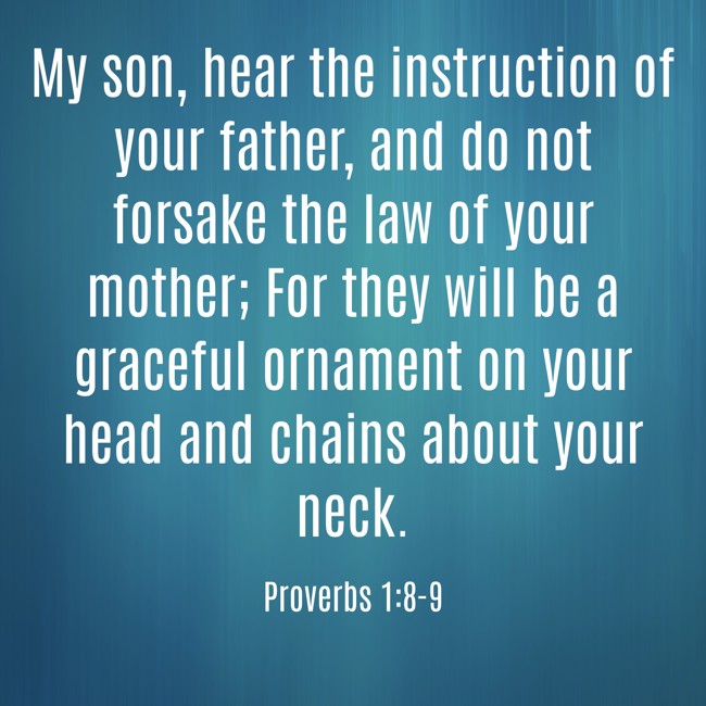 My son, hear the instruction of your father, and do not forsake the law of your mother; For they will be a graceful ornament on your head and chains about your neck. - Proverbs 1:8-9