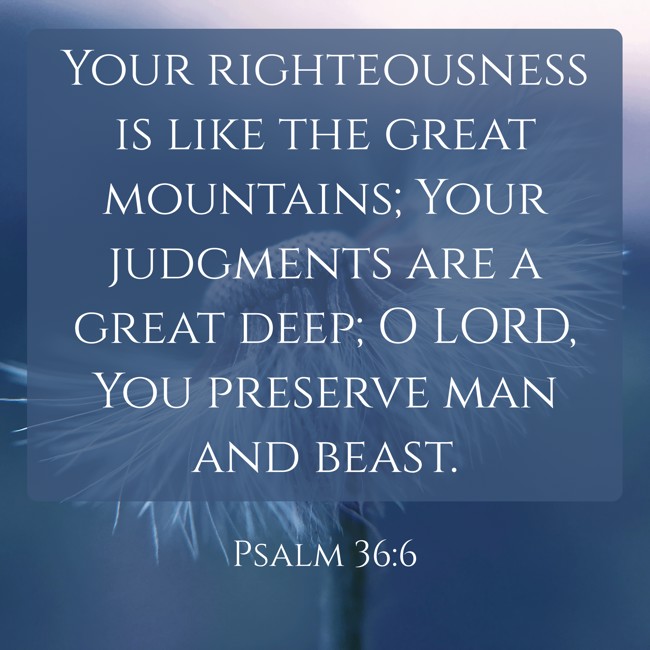  Your righteousness is like the great mountains; Your judgments are a great deep; O LORD, You preserve man and beast.   - Psalm 36:6 