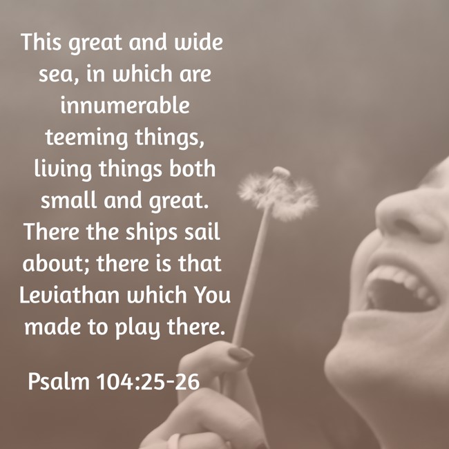  This great and wide sea, in which are innumerable teeming things, living things both small and great. There the ships sail about; there is that Leviathan which You made to play there.   - Psalm 104:25-26 