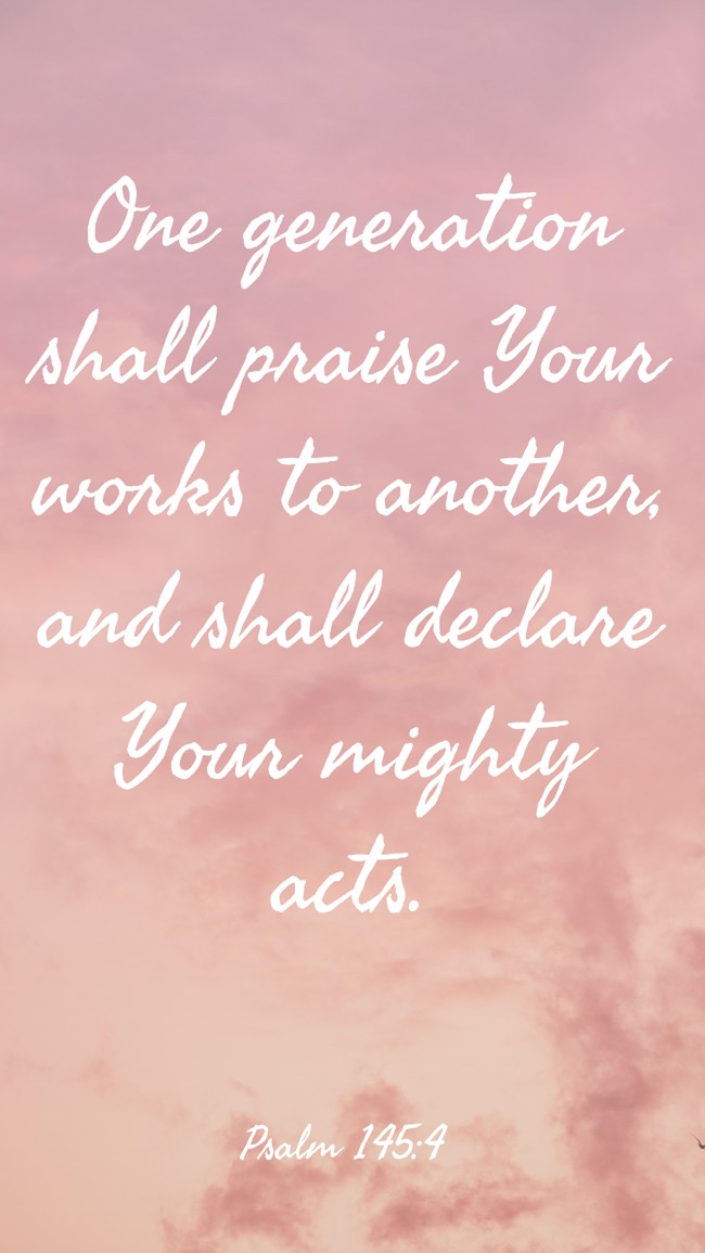 One generation shall praise Your works to another, and shall declare Your mighty acts. - Psalm 145:4