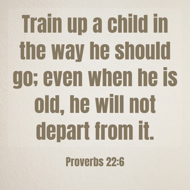  Train up a child in the way he should go; even when he is old, he will not depart from it.   - Proverbs 22:6 