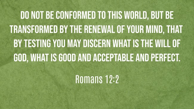 Do not be conformed to this world, but be transformed by the renewal of your mind, that by testing you may discern what is the will of God, what is good and acceptable and perfect.   - Romans 12:2 