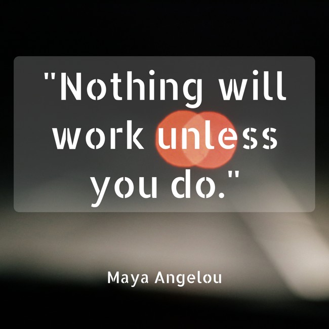  Nothing will work unless you do.   - Maya Angelou 
