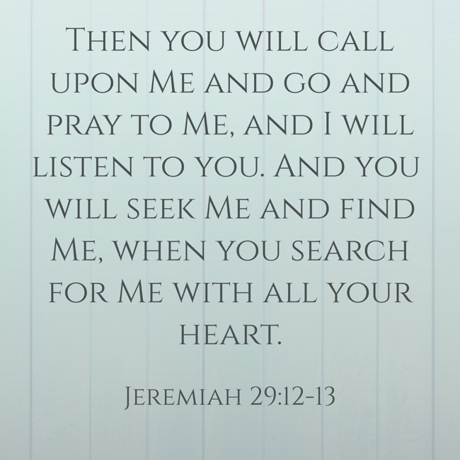  Then you will call upon Me and go and pray to Me, and I will listen to you. And you will seek Me and find Me, when you search for Me with all your heart.   - Jeremiah 29:12-13 