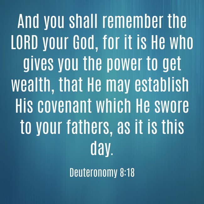  And you shall remember the LORD your God, for it is He who gives you the power to get wealth, that He may establish His covenant which He swore to your fathers, as it is this day.   - Deuteronomy 8:18 