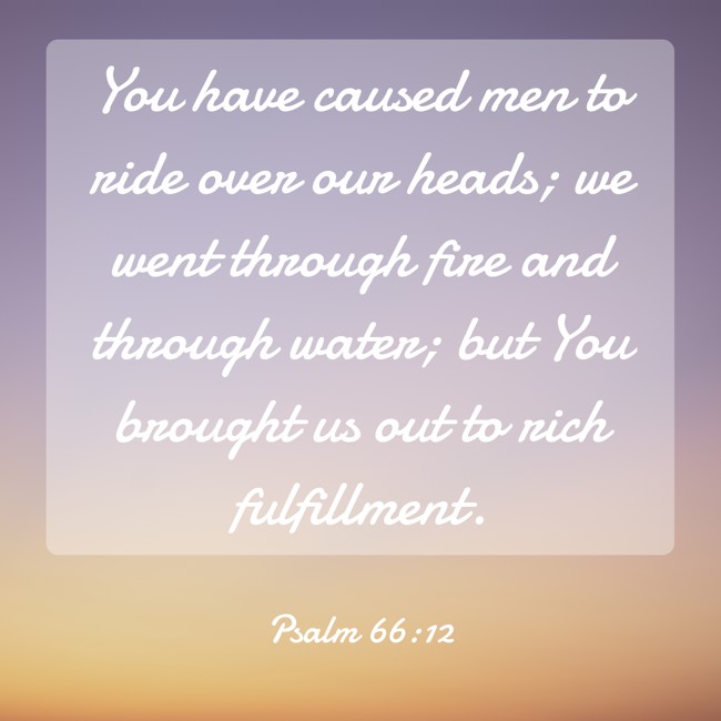  You have caused men to ride over our heads; we went through fire and through water; but You brought us out to rich fulfillment.   - Psalm 66:12 