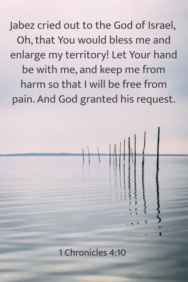  Jabez cried out to the God of Israel, Oh, that You would bless me and enlarge my territory! Let Your hand be with me, and keep me from harm so that I will be free from pain. And God granted his request.   - 1 Chronicles 4:10 