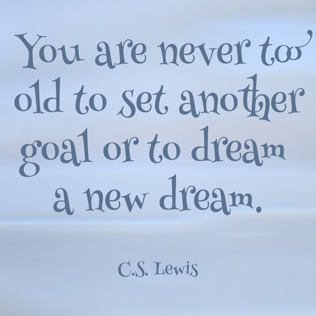  You are never too old to set another goal or to dream a new dream.   - C.S. Lewis 