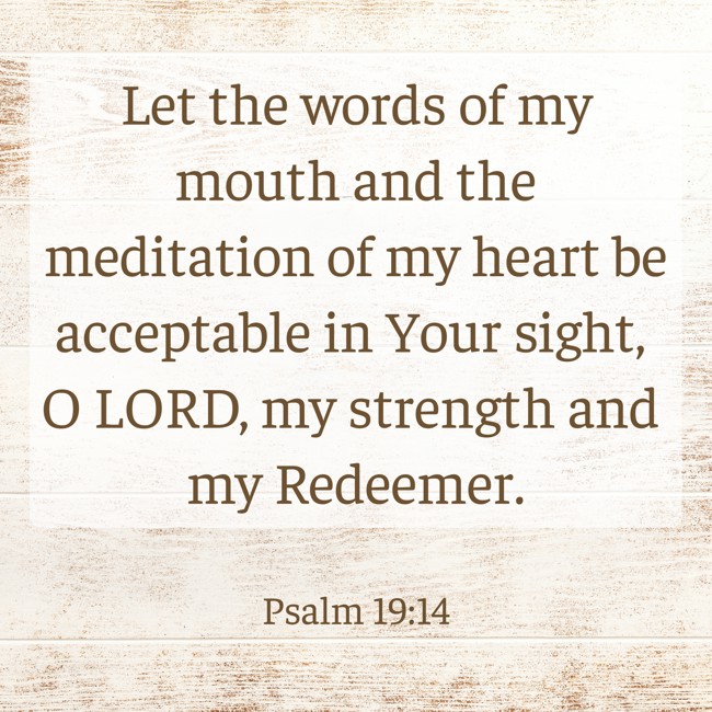  Let the words of my mouth and the meditation of my heart be acceptable in Your sight, O LORD, my strength and my Redeemer.   - Psalm 19:14 