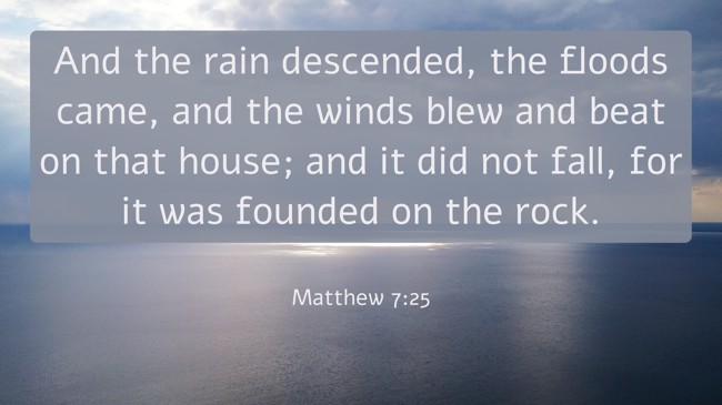  And the rain descended, the floods came, and the winds blew and beat on that house; and it did not fall, for it was founded on the rock.   - Matthew 7:25 