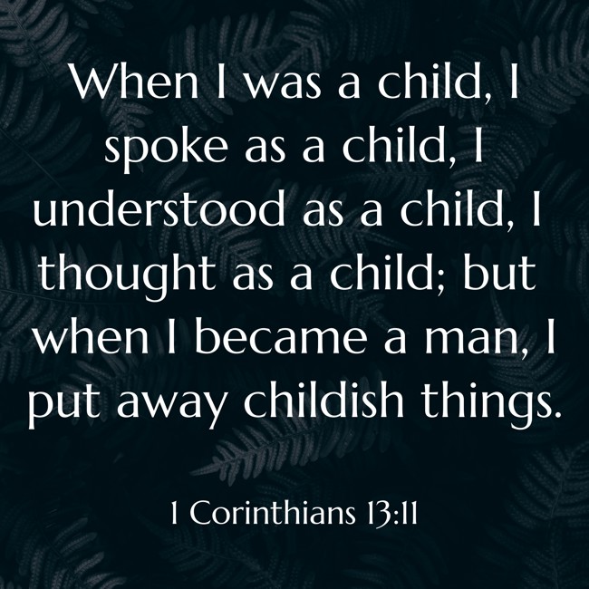  When I was a child, I spoke as a child, I understood as a child, I thought as a child; but when I became a man, I put away childish things.   - 1 Corinthians 13:11 