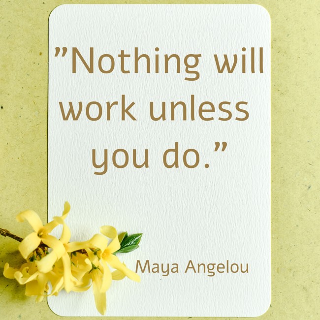  Nothing will work unless you do.   - Maya Angelou 