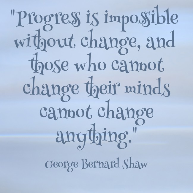  Progress is impossible without change, and those who cannot change their minds cannot change anything.   - George Bernard Shaw 