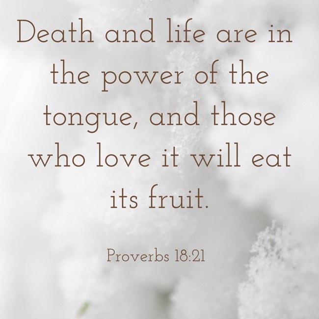  Death and life are in the power of the tongue, and those who love it will eat its fruit.   - Proverbs 18:21 