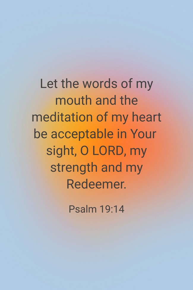  Let the words of my mouth and the meditation of my heart be acceptable in Your sight, O LORD, my strength and my Redeemer.   - Psalm 19:14 