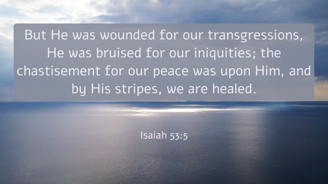 But He was wounded for our transgressions, He was bruised for our iniquities; the chastisement for our peace was upon Him, and by His stripes, we are healed. - Isaiah 53:5