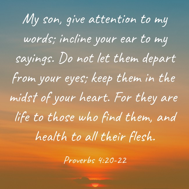 My son, give attention to my words; incline your ear to my sayings. Do not let them depart from your eyes; keep them in the midst of your heart. For they are life to those who find them, and health to all their flesh. - Proverbs 4:20-22