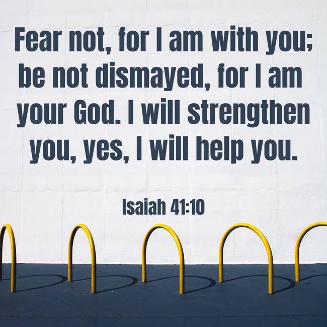 Fear not, for I am with you; be not dismayed, for I am your God. I will strengthen you, yes, I will help you. - Isaiah 41:10