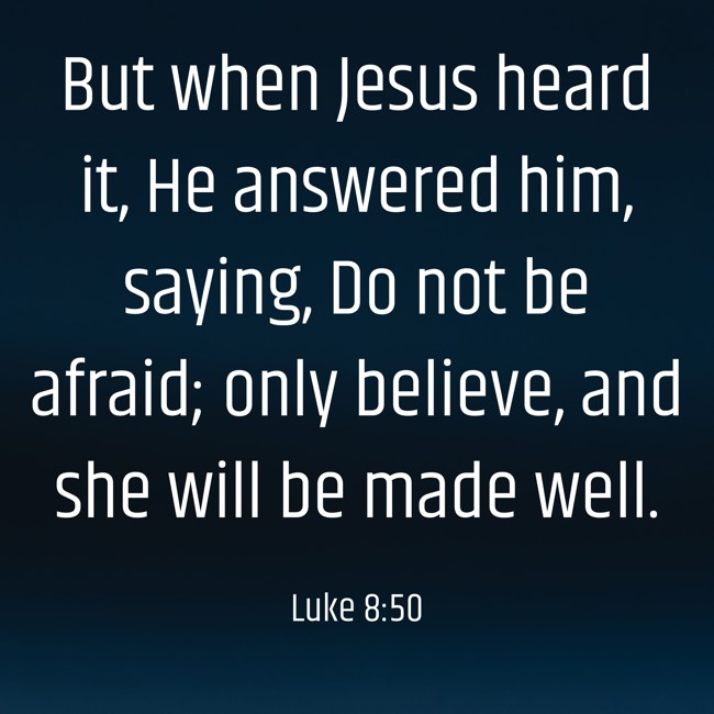 But when Jesus heard it, He answered him, saying, Do not be afraid; only believe, and she will be made well. - Luke 8:50