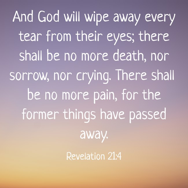And God will wipe away every tear from their eyes; there shall be no more death, nor sorrow, nor crying. There shall be no more pain, for the former things have passed away. - Revelation 21:4